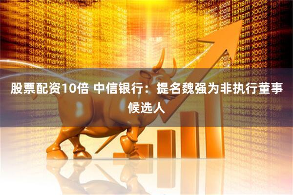 股票配资10倍 中信银行：提名魏强为非执行董事候选人