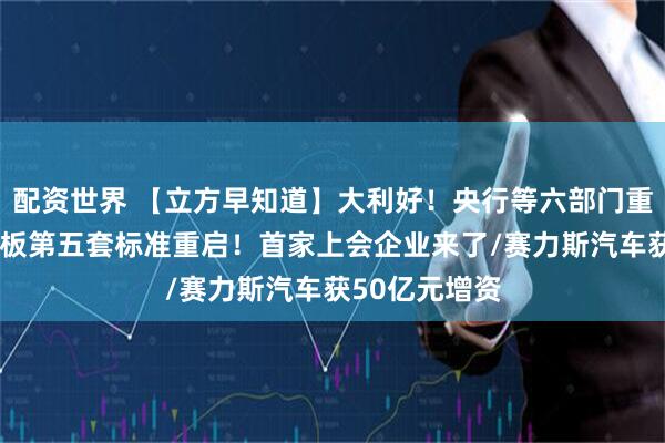 配资世界 【立方早知道】大利好！央行等六部门重磅发布/科创板第五套标准重启！首家上会企业来了/赛力斯汽车获50亿元增资