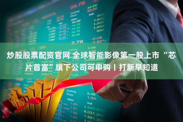 炒股股票配资官网 全球智能影像第一股上市 “芯片首富”旗下公司可申购丨打新早知道