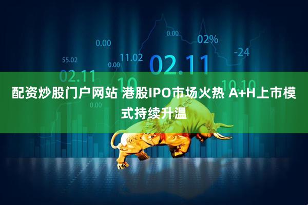配资炒股门户网站 港股IPO市场火热 A+H上市模式持续升温