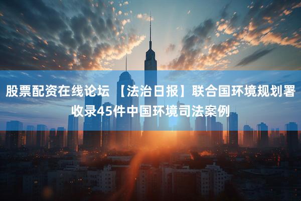 股票配资在线论坛 【法治日报】联合国环境规划署收录45件中国环境司法案例