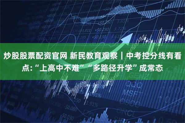 炒股股票配资官网 新民教育观察｜中考控分线有看点:“上高中不难”“多路径升学”成常态
