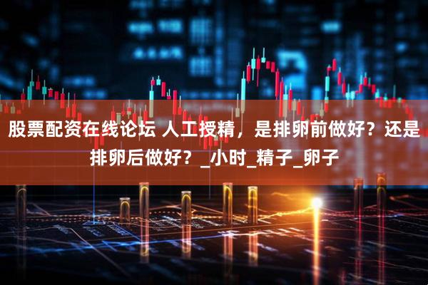 股票配资在线论坛 人工授精，是排卵前做好？还是排卵后做好？_小时_精子_卵子