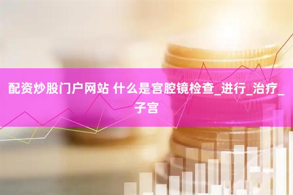 配资炒股门户网站 什么是宫腔镜检查_进行_治疗_子宫