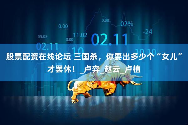 股票配资在线论坛 三国杀，你要出多少个“女儿”才罢休！_卢弈_赵云_卢植