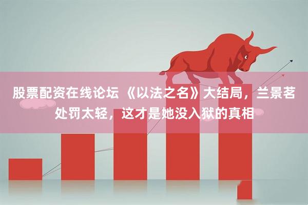 股票配资在线论坛 《以法之名》大结局，兰景茗处罚太轻，这才是她没入狱的真相
