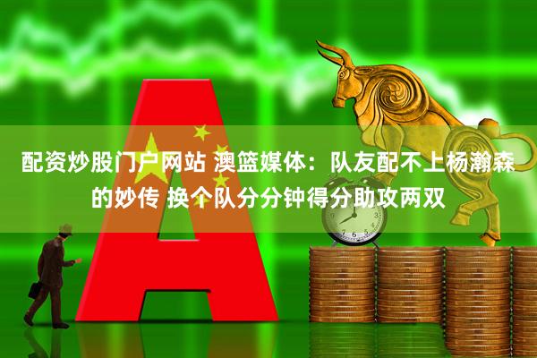 配资炒股门户网站 澳篮媒体：队友配不上杨瀚森的妙传 换个队分分钟得分助攻两双
