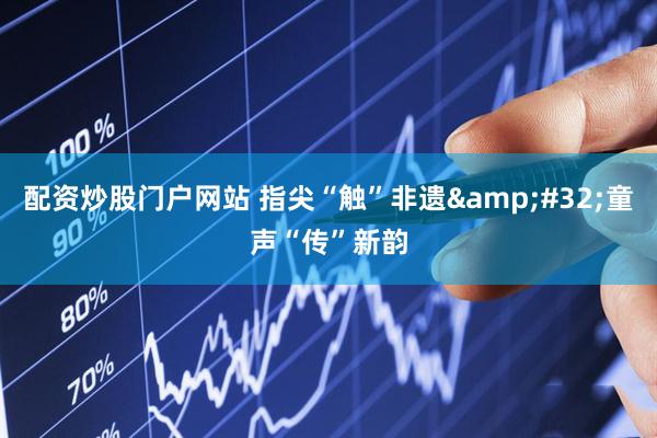 配资炒股门户网站 指尖“触”非遗&#32;童声“传”新韵