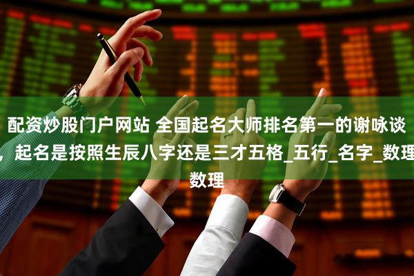 配资炒股门户网站 全国起名大师排名第一的谢咏谈，起名是按照生辰八字还是三才五格_五行_名字_数理