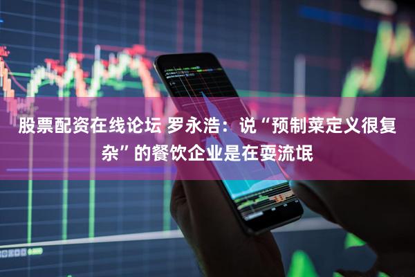股票配资在线论坛 罗永浩：说“预制菜定义很复杂”的餐饮企业是在耍流氓