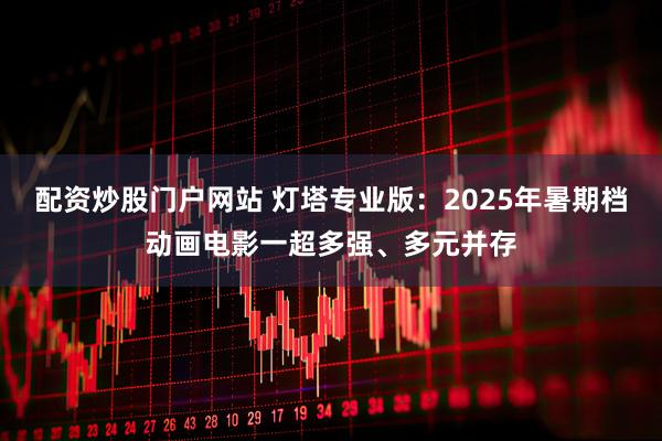 配资炒股门户网站 灯塔专业版：2025年暑期档动画电影一超多强、多元并存