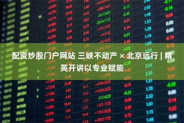 配资炒股门户网站 三峡不动产 × 北京远行 | 精英开讲以专业赋能