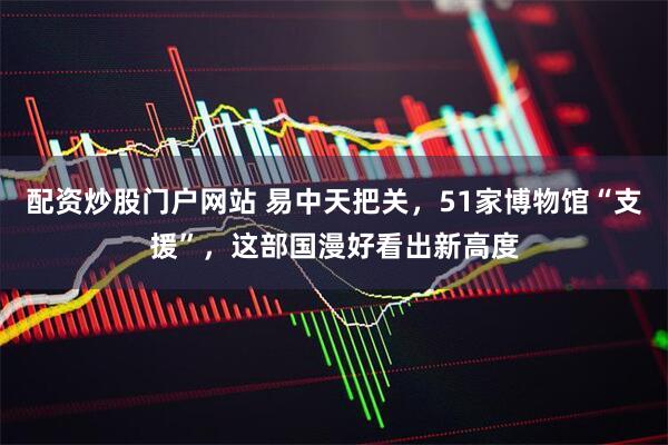 配资炒股门户网站 易中天把关，51家博物馆“支援”，这部国漫好看出新高度