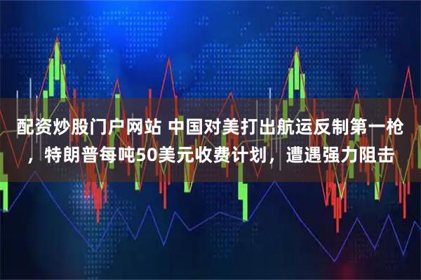 配资炒股门户网站 中国对美打出航运反制第一枪，特朗普每吨50美元收费计划，遭遇强力阻击