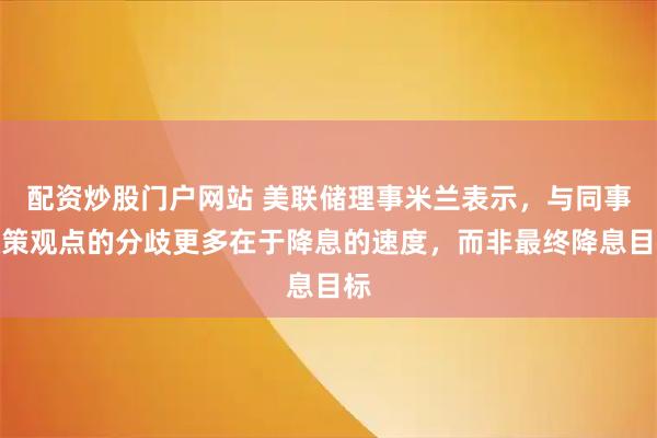 配资炒股门户网站 美联储理事米兰表示，与同事政策观点的分歧更多在于降息的速度，而非最终降息目标