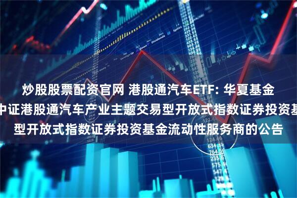 炒股股票配资官网 港股通汽车ETF: 华夏基金管理有限公司关于华夏中证港股通汽车产业主题交易型开放式指数证券投资基金流动性服务商的公告