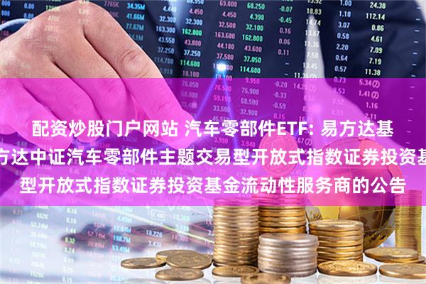 配资炒股门户网站 汽车零部件ETF: 易方达基金管理有限公司关于易方达中证汽车零部件主题交易型开放式指数证券投资基金流动性服务商的公告