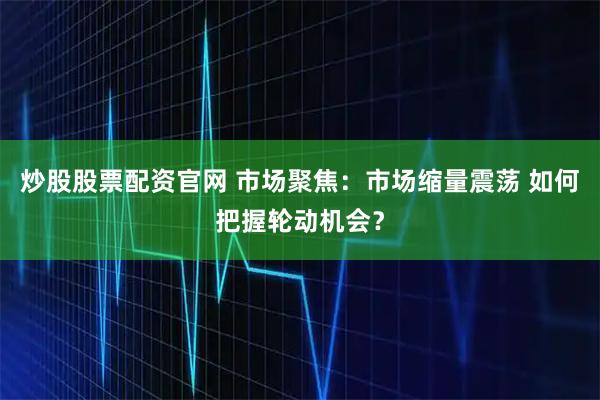 炒股股票配资官网 市场聚焦：市场缩量震荡 如何把握轮动机会？